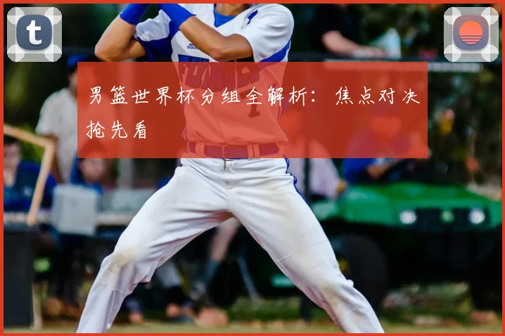 男篮世界杯分组全解析:焦点对决抢先看