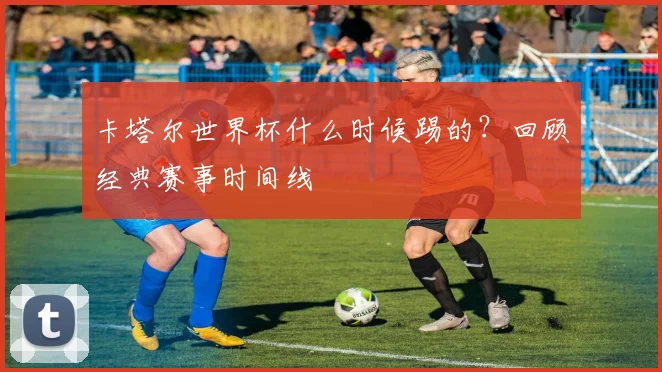 卡塔尔世界杯什么时候踢的？回顾经典赛事时间线