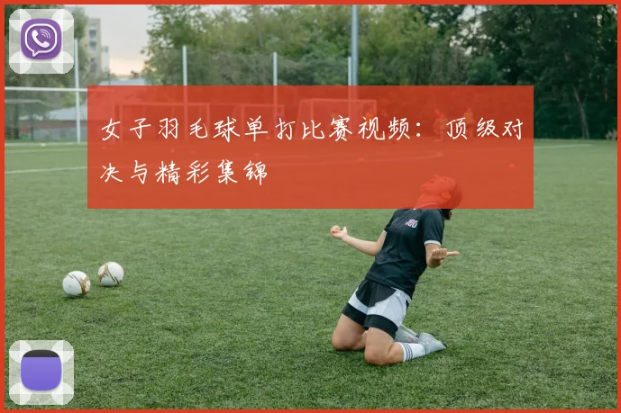 女子羽毛球单打比赛视频：顶级对决与精彩集锦