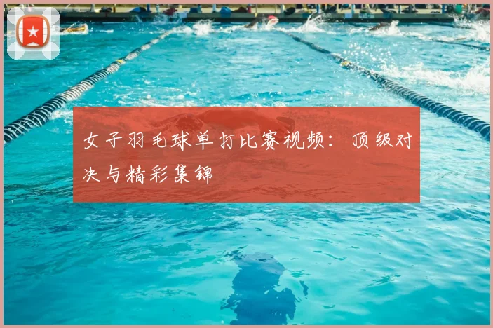 女子羽毛球单打比赛视频:顶级对决与精彩集锦